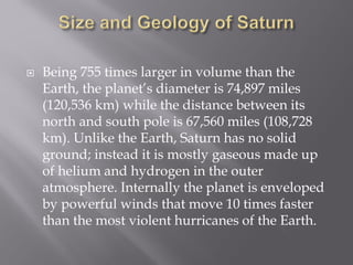  Being 755 times larger in volume than the
Earth, the planet’s diameter is 74,897 miles
(120,536 km) while the distance between its
north and south pole is 67,560 miles (108,728
km). Unlike the Earth, Saturn has no solid
ground; instead it is mostly gaseous made up
of helium and hydrogen in the outer
atmosphere. Internally the planet is enveloped
by powerful winds that move 10 times faster
than the most violent hurricanes of the Earth.
 