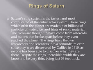  Saturn’s ring system is the fastest and most
complicated of the entire solar system. These rings
which orbit the planet are made up of billions of
particles of water, ice, and hints of rocky material.
The rocks are thought to have come from asteroids
and moons that broke apart before they even
reached the planet. The rings have thrown
researchers and scientists into a conundrum ever
since they were discovered by Galileo in 1610, as
no one has been able to discover why they are
there. Despite the rings’ incredible width they are
known to be very thin, being just 33 feet thick.
 