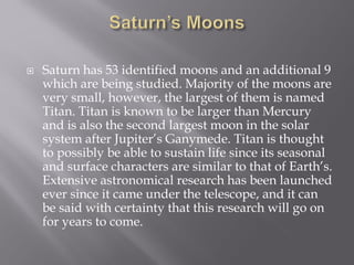  Saturn has 53 identified moons and an additional 9
which are being studied. Majority of the moons are
very small, however, the largest of them is named
Titan. Titan is known to be larger than Mercury
and is also the second largest moon in the solar
system after Jupiter’s Ganymede. Titan is thought
to possibly be able to sustain life since its seasonal
and surface characters are similar to that of Earth’s.
Extensive astronomical research has been launched
ever since it came under the telescope, and it can
be said with certainty that this research will go on
for years to come.
 