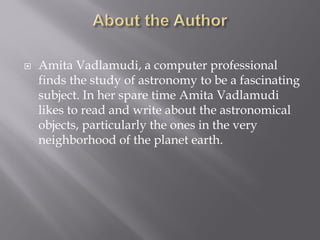  Amita Vadlamudi, a computer professional
finds the study of astronomy to be a fascinating
subject. In her spare time Amita Vadlamudi
likes to read and write about the astronomical
objects, particularly the ones in the very
neighborhood of the planet earth.
 