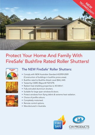 Protect Your Home And Family With
FireSafe
TM
Bushfire Rated Roller Shutters!
N
EW
TECHN
O
LO
GY!
The NEW FireSafeTM
Roller Shutters:
• Comply with NEW Australian Standard AS3959-2009
(Construction of buildings in bushfire prone areas).
• Bushfire rated to Bushfire Attack Level (BAL) A40.
• Tested by CSIRO (Report# FSZ1379).
• Radiant heat shielding properties to 40 kW/m2
.
• Fully extruded aluminium shutters.
• Suitable for large span windows  doors.
• Protect windows from flying debris  extreme heat radiation.
• Choice of profile colours.
• Completely motorised.
• Remote control options.
• Manufactured in Australia.
 
