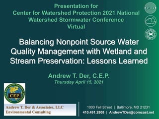 Balancing Nonpoint Source Water
Quality Management with Wetland and
Stream Preservation: Lessons Learned
Presentation for
Center for Watershed Protection 2021 National
Watershed Stormwater Conference
Virtual
Andrew T. Der, C.E.P.
Thursday April 15, 2021
Andrew T. Der & Associates, LLC
Environmental Consulting
1000 Fell Street | Baltimore, MD 21231
410.491.2808 | AndrewTDer@comcast.net
 