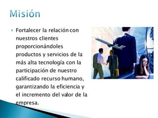 Fortalecer la relación con nuestros clientes proporcionándoles productos y servicios de la más alta tecnología con la participación de nuestro calificado recurso humano, garantizando la eficiencia y el incremento del valor de la empresa. 