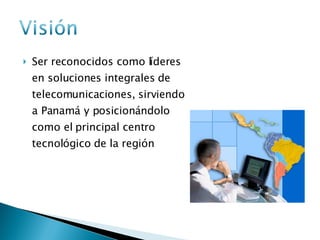 Ser reconocidos como líderes en soluciones integrales de telecomunicaciones, sirviendo a Panamá y posicionándolo como el principal centro tecnológico de la región 