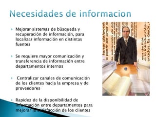 Mejorar sistemas de búsqueda y recuperación de información, para localizar información en distintas fuentes  Se requiere mayor comunicación y transferencia de información entre departamentos internos Centralizar canales de comunicación de los clientes hacia la empresa y de proveedores  Rapidez de la disponibilidad de información entre departamentos para mejorar la satisfacción de los clientes 