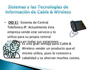 DID E1 : Sistema de Central Telefónica IP. Actualmente ésta empresa vende este servicio y lo utiliza para su propia central telefónica en todas sus estaciones.  Es una gran ventaja para Cable & Wireless vender un producto que el mismo utiliza, pues lo conocen a cabalidad y se ahorran muchos costos. 
