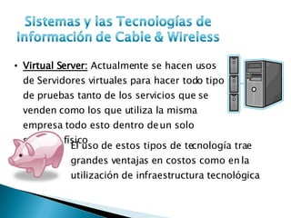Virtual Server:  Actualmente se hacen usos de Servidores virtuales para hacer todo tipo de pruebas tanto de los servicios que se venden como los que utiliza la misma empresa todo esto dentro de un solo servidor físico El uso de estos tipos de tecnología trae grandes ventajas en costos como en la utilización de infraestructura tecnológica 