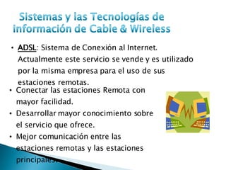 ADSL : Sistema de Conexión al Internet. Actualmente este servicio se vende y es utilizado por la misma empresa para el uso de sus estaciones remotas. Conectar las estaciones Remota con mayor facilidad. Desarrollar mayor conocimiento sobre el servicio que ofrece. Mejor comunicación entre las estaciones remotas y las estaciones principales. 