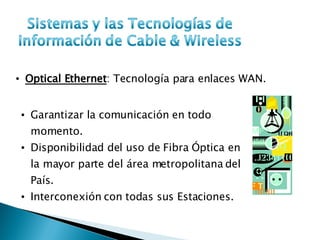 Optical Ethernet : Tecnología para enlaces WAN. Garantizar la comunicación en todo momento. Disponibilidad del uso de Fibra Óptica en la mayor parte del área metropolitana del País. Interconexión con todas sus Estaciones. 