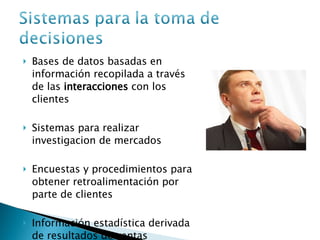 Bases de datos basadas en información recopilada a través de las  interacciones  con los clientes Sistemas para realizar investigacion de mercados Encuestas y procedimientos para obtener retroalimentación por parte de clientes Información estadística derivada de resultados de ventas 
