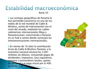 Rank/55  Las ventajas geográficas de Panamá le han permitido convertirse en uno de los nodos de la red mundial de Cable & Wireless, punto de interconexión con el resto del mundo, mediante los cables submarinos internacionales Maya y Panamericanos; convirtiendo a Panamá en un hub o centro donde converjan las telecomunicaciones internacionales. En menos de 10 años la contribución bruta de Cable & Wireless Panamá, a la economía nacional alcanza los 2,841 millones de dólares, incluyendo pagos de dividendos, impuestos, tasa regulatoria, compras a proveedores locales, gastos de personal y el pago inicial por el 49% de INTEL, S.A.  