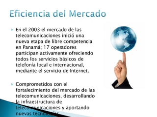 En el 2003 el mercado de las telecomunicaciones inició una nueva etapa de libre competencia en Panamá; 17 operadores participan activamente ofreciendo todos los servicios básicos de telefonía local e internacional, mediante el servicio de Internet. Comprometidos con el fortalecimiento del mercado de las telecomunicaciones, desarrollando la infraestructura de telecomunicaciones y aportando nuevas tecnologías.  