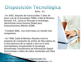 Rank / 61  En 2002, después de transcurridos 5 años de hacer uso de la tecnología TDMA, Cable & Wireless Panamá, S.A., lanzó al mercado la tecnología identificada como Sistema Global para Comunicaciones Móviles (GSM). Freedom ADSL  una venta hacia un mundo mas competitivo. En 1998, Cable & Wireless Panamá inició el proyecto de instalación de anillos de fibra óptica en el área bancaria de la capital y otro en el área metropolitana incorporando la tecnología denominada Transferencia de Información Digital Sincronizada ( cables de cobre sustituidos por fibra óptica). En 1998 también fueron digitalizadas las centrales telefónicas que estaban pendientes. La tecnología análoga fue sustituida por digital. 