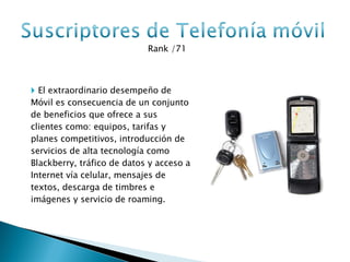Rank /71 El extraordinario desempeño de Móvil es consecuencia de un conjunto de beneficios que ofrece a sus clientes como: equipos, tarifas y planes competitivos, introducción de servicios de alta tecnología como Blackberry, tráfico de datos y acceso a Internet vía celular, mensajes de textos, descarga de timbres e imágenes y servicio de roaming. 