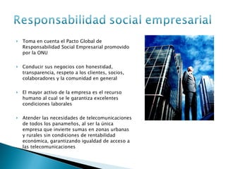 Toma en cuenta el Pacto Global de Responsabilidad Social Empresarial promovido por la ONU Conducir sus negocios con honestidad, transparencia, respeto a los clientes, socios, colaboradores y la comunidad en general El mayor activo de la empresa es el recurso humano al cual se le garantiza excelentes condiciones laborales Atender las necesidades de telecomunicaciones de todos los panameños, al ser la única empresa que invierte sumas en zonas urbanas y rurales sin condiciones de rentabilidad económica, garantizando igualdad de acceso a las telecomunicaciones  