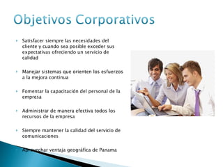 Satisfacer siempre las necesidades del cliente y cuando sea posible exceder sus expectativas ofreciendo un servicio de calidad Manejar sistemas que orienten los esfuerzos a la mejora continua Fomentar la capacitación del personal de la empresa Administrar de manera efectiva todos los recursos de la empresa Siempre mantener la calidad del servicio de comunicaciones Aprovechar ventaja geográfica de Panama 