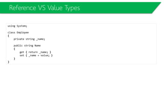 Value Types
• A value type
– variable holds its own copy of an object and when you perform assignment from one value
type variable to another, both the left-hand-side and right-hand-side of the assignment hold
two separate copies of that value.
• An important fact you need to understand is that when you are assigning one
reference type variable to another, only the reference is copied, not the
object. The variable holds the reference and that is what is being copied.
 