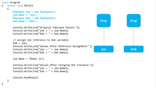class Program
{
static void Main()
{
Height joe = new Height();
joe.Inches = 71;
Height bob = new Height();
bob.Inches = 59;
Console.WriteLine("Original Height Values:");
Console.WriteLine("joe = " + joe.Inches);
Console.WriteLine("bob = " + bob.Inches);
bob = joe;
Console.WriteLine("Values After Value Assignment:");
Console.WriteLine("joe = " + joe.Inches);
Console.WriteLine("bob = " + bob.Inches);
joe.Inches = 65;
Console.WriteLine("Values After Changing One Instance:");
Console.WriteLine("joe = " + joe.Inches);
Console.WriteLine("bob = " + bob.Inches);
Console.ReadKey();
}
}
Value Types
Height Height
joe bob
 