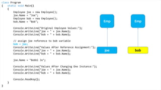 class Program
{
static void Main()
{
Height joe = new Height();
joe.Inches = 71;
Height bob = new Height();
bob.Inches = 59;
Console.WriteLine("Original Height Values:");
Console.WriteLine("joe = " + joe.Inches);
Console.WriteLine("bob = " + bob.Inches);
bob = joe;
Console.WriteLine("Values After Value Assignment:");
Console.WriteLine("joe = " + joe.Inches);
Console.WriteLine("bob = " + bob.Inches);
joe.Inches = 65;
Console.WriteLine("Values After Changing One Instance:");
Console.WriteLine("joe = " + joe.Inches);
Console.WriteLine("bob = " + bob.Inches);
Console.ReadKey();
}
}
Value Types
Height Height
joe bob
Height
 