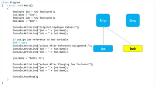 class Program
{
static void Main()
{
Height joe = new Height();
joe.Inches = 71;
Height bob = new Height();
bob.Inches = 59;
Console.WriteLine("Original Height Values:");
Console.WriteLine("joe = " + joe.Inches);
Console.WriteLine("bob = " + bob.Inches);
bob = joe;
Console.WriteLine("Values After Value Assignment:");
Console.WriteLine("joe = " + joe.Inches);
Console.WriteLine("bob = " + bob.Inches);
joe.Inches = 65;
Console.WriteLine("Values After Changing One Instance:");
Console.WriteLine("joe = " + joe.Inches);
Console.WriteLine("bob = " + bob.Inches);
Console.ReadKey();
}
}
Value Types
Height Height
joe bob
Exactly
the
same
 