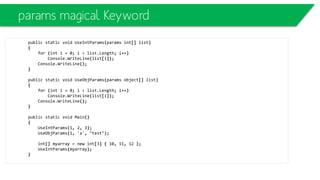 Abstract Classes
• Abstract methods do not have an implementation.
• Abstract methods are implicitly virtual.
• If a class has abstract methods it must be declared abstract itself.
• One cannot create objects of an abstract class.
abstract class Stream
{
public abstract void Write(char ch);
public void WriteString(string s) { foreach (char ch in s) Write(s); }
}
class File: Stream
{
public override void Write(char ch) {... write ch to disk...}
}
 