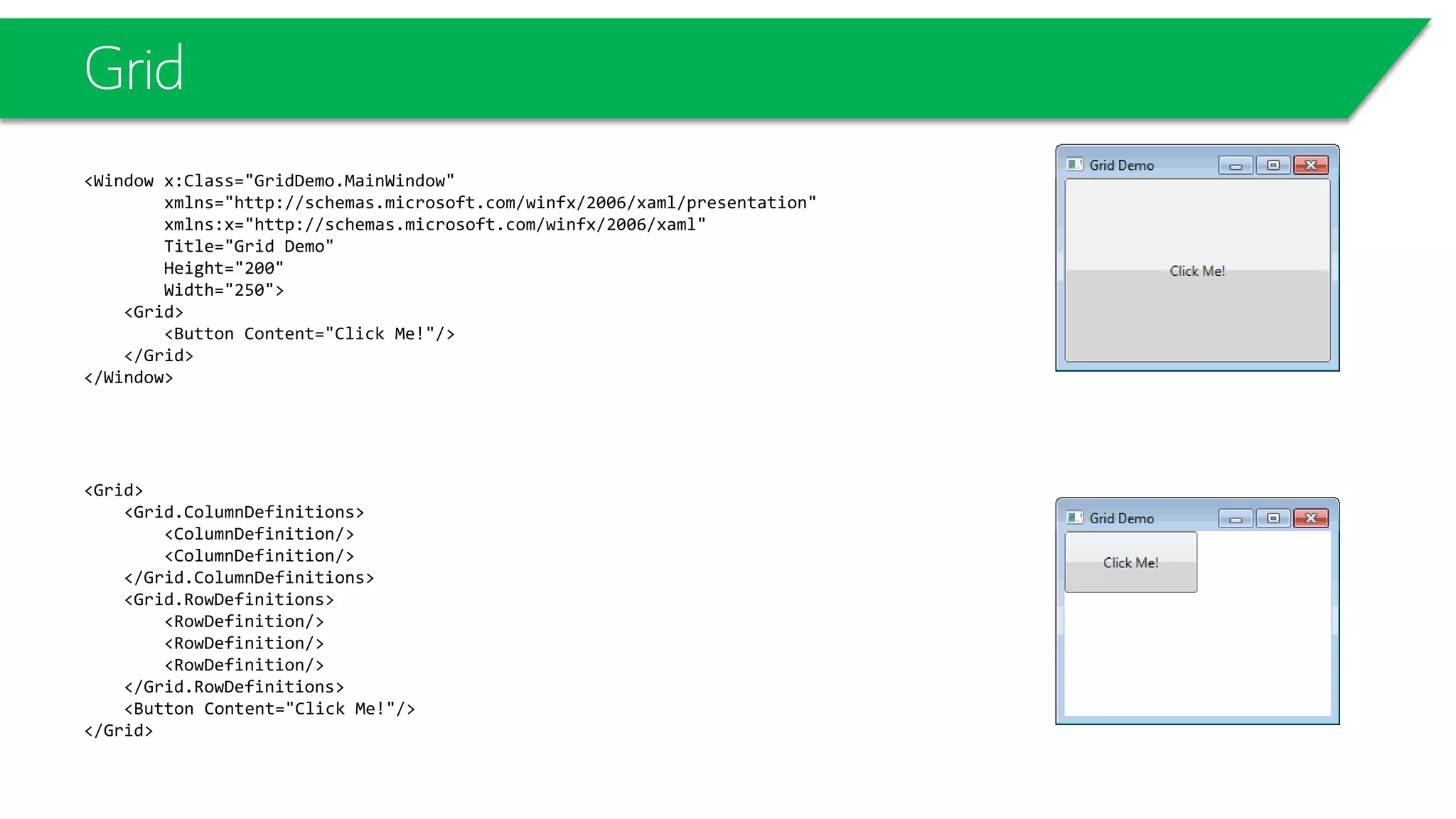 Grid
<Window x:Class="GridDemo.MainWindow"
xmlns="http://schemas.microsoft.com/winfx/2006/xaml/presentation"
xmlns:x="http://schemas.microsoft.com/winfx/2006/xaml"
Title="Grid Demo"
Height="200"
Width="250">
<Grid>
<Button Content="Click Me!"/>
</Grid>
</Window>
<Grid>
<Grid.ColumnDefinitions>
<ColumnDefinition/>
<ColumnDefinition/>
</Grid.ColumnDefinitions>
<Grid.RowDefinitions>
<RowDefinition/>
<RowDefinition/>
<RowDefinition/>
</Grid.RowDefinitions>
<Button Content="Click Me!"/>
</Grid>
 