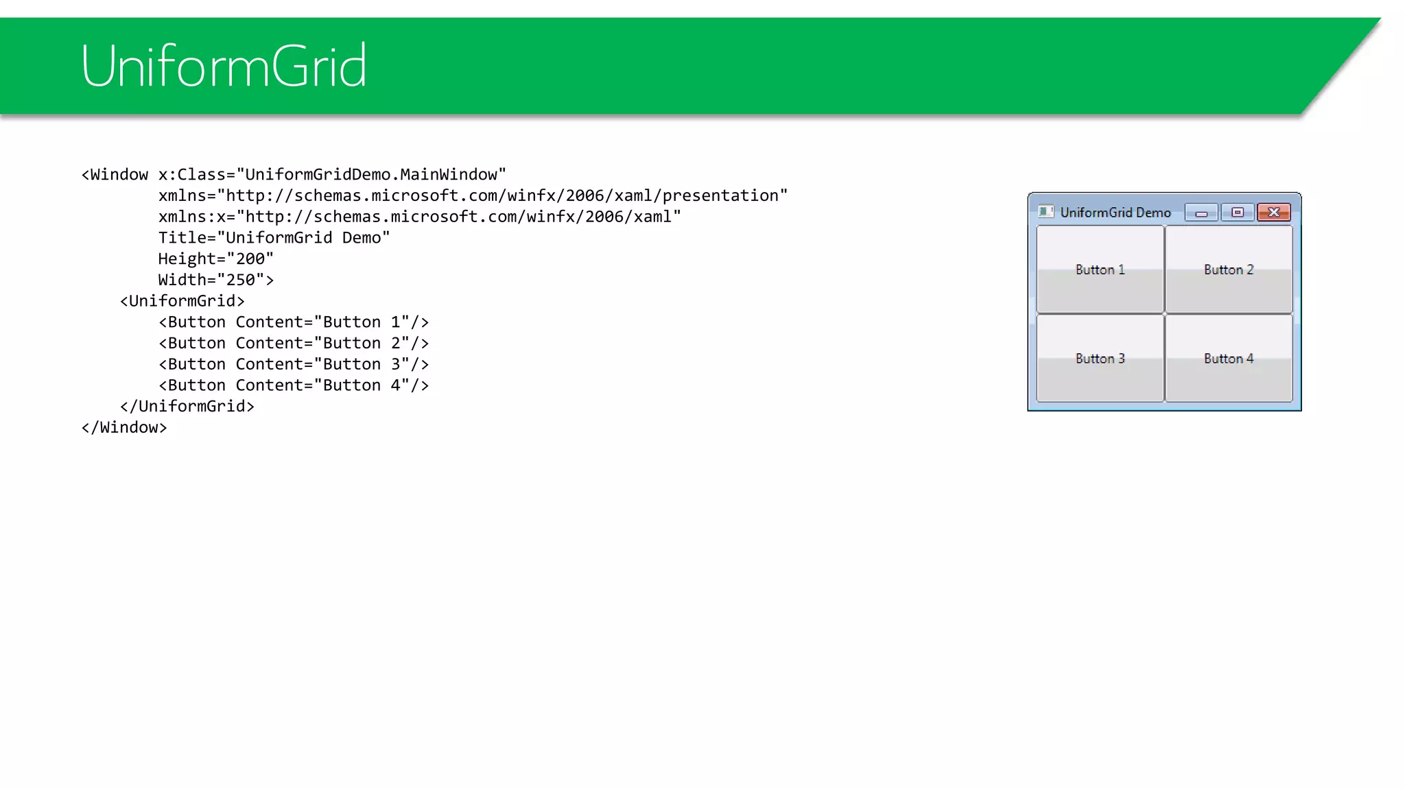 UniformGrid
<Window x:Class="UniformGridDemo.MainWindow"
xmlns="http://schemas.microsoft.com/winfx/2006/xaml/presentation"
xmlns:x="http://schemas.microsoft.com/winfx/2006/xaml"
Title="UniformGrid Demo"
Height="200"
Width="250">
<UniformGrid>
<Button Content="Button 1"/>
<Button Content="Button 2"/>
<Button Content="Button 3"/>
<Button Content="Button 4"/>
</UniformGrid>
</Window>
 