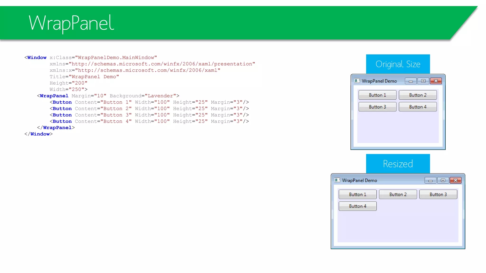 WrapPanel
<Window x:Class="WrapPanelDemo.MainWindow"
xmlns="http://schemas.microsoft.com/winfx/2006/xaml/presentation"
xmlns:x="http://schemas.microsoft.com/winfx/2006/xaml"
Title="WrapPanel Demo"
Height="200"
Width="250">
<WrapPanel Margin="10" Background="Lavender">
<Button Content="Button 1" Width="100" Height="25" Margin="3"/>
<Button Content="Button 2" Width="100" Height="25" Margin="3"/>
<Button Content="Button 3" Width="100" Height="25" Margin="3"/>
<Button Content="Button 4" Width="100" Height="25" Margin="3"/>
</WrapPanel>
</Window>
Resized
Original Size
 