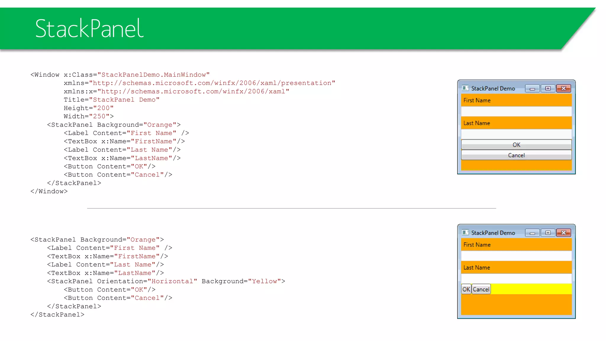 StackPanel
<Window x:Class="StackPanelDemo.MainWindow"
xmlns="http://schemas.microsoft.com/winfx/2006/xaml/presentation"
xmlns:x="http://schemas.microsoft.com/winfx/2006/xaml"
Title="StackPanel Demo"
Height="200"
Width="250">
<StackPanel Background="Orange">
<Label Content="First Name" />
<TextBox x:Name="FirstName"/>
<Label Content="Last Name"/>
<TextBox x:Name="LastName"/>
<Button Content="OK"/>
<Button Content="Cancel"/>
</StackPanel>
</Window>
<StackPanel Background="Orange">
<Label Content="First Name" />
<TextBox x:Name="FirstName"/>
<Label Content="Last Name"/>
<TextBox x:Name="LastName"/>
<StackPanel Orientation="Horizontal" Background="Yellow">
<Button Content="OK"/>
<Button Content="Cancel"/>
</StackPanel>
</StackPanel>
 