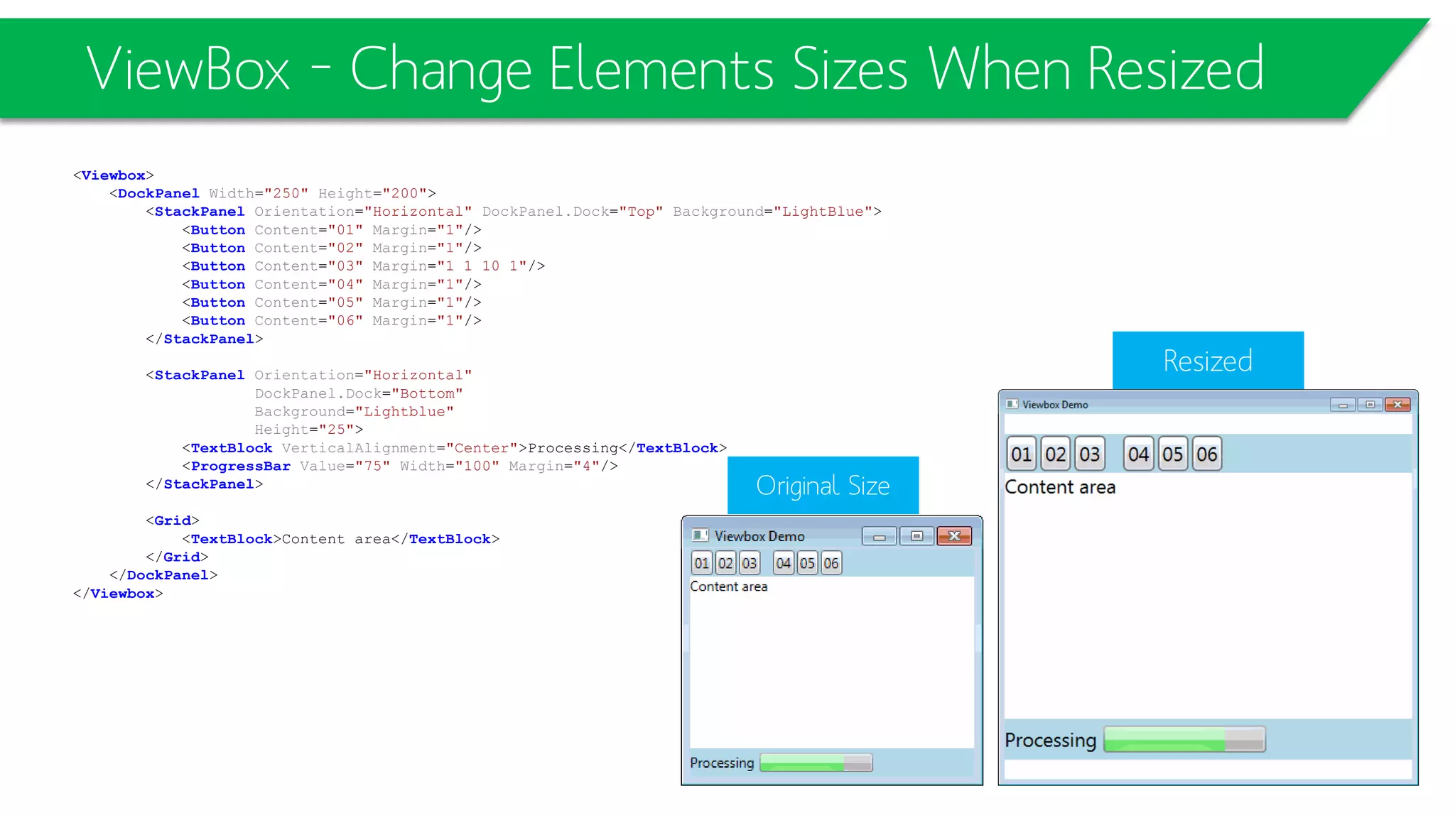 ViewBox – Change Elements Sizes When Resized
<Viewbox>
<DockPanel Width="250" Height="200">
<StackPanel Orientation="Horizontal" DockPanel.Dock="Top" Background="LightBlue">
<Button Content="01" Margin="1"/>
<Button Content="02" Margin="1"/>
<Button Content="03" Margin="1 1 10 1"/>
<Button Content="04" Margin="1"/>
<Button Content="05" Margin="1"/>
<Button Content="06" Margin="1"/>
</StackPanel>
<StackPanel Orientation="Horizontal"
DockPanel.Dock="Bottom"
Background="Lightblue"
Height="25">
<TextBlock VerticalAlignment="Center">Processing</TextBlock>
<ProgressBar Value="75" Width="100" Margin="4"/>
</StackPanel>
<Grid>
<TextBlock>Content area</TextBlock>
</Grid>
</DockPanel>
</Viewbox>
Resized
Original Size
 