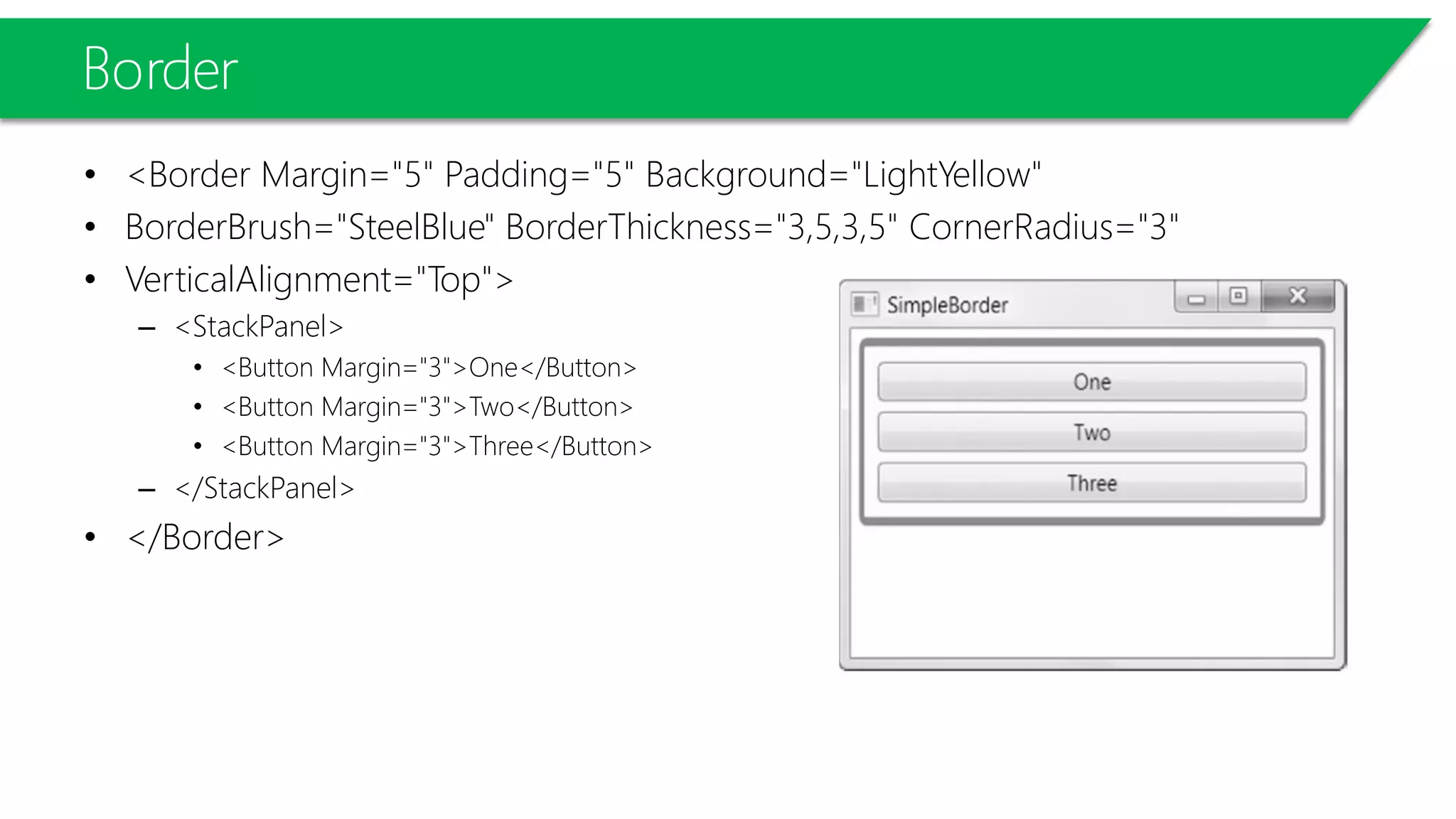 Border
• <Border Margin="5" Padding="5" Background="LightYellow"
• BorderBrush="SteelBlue" BorderThickness="3,5,3,5" CornerRadius="3"
• VerticalAlignment="Top">
– <StackPanel>
• <Button Margin="3">One</Button>
• <Button Margin="3">Two</Button>
• <Button Margin="3">Three</Button>
– </StackPanel>
• </Border>
 