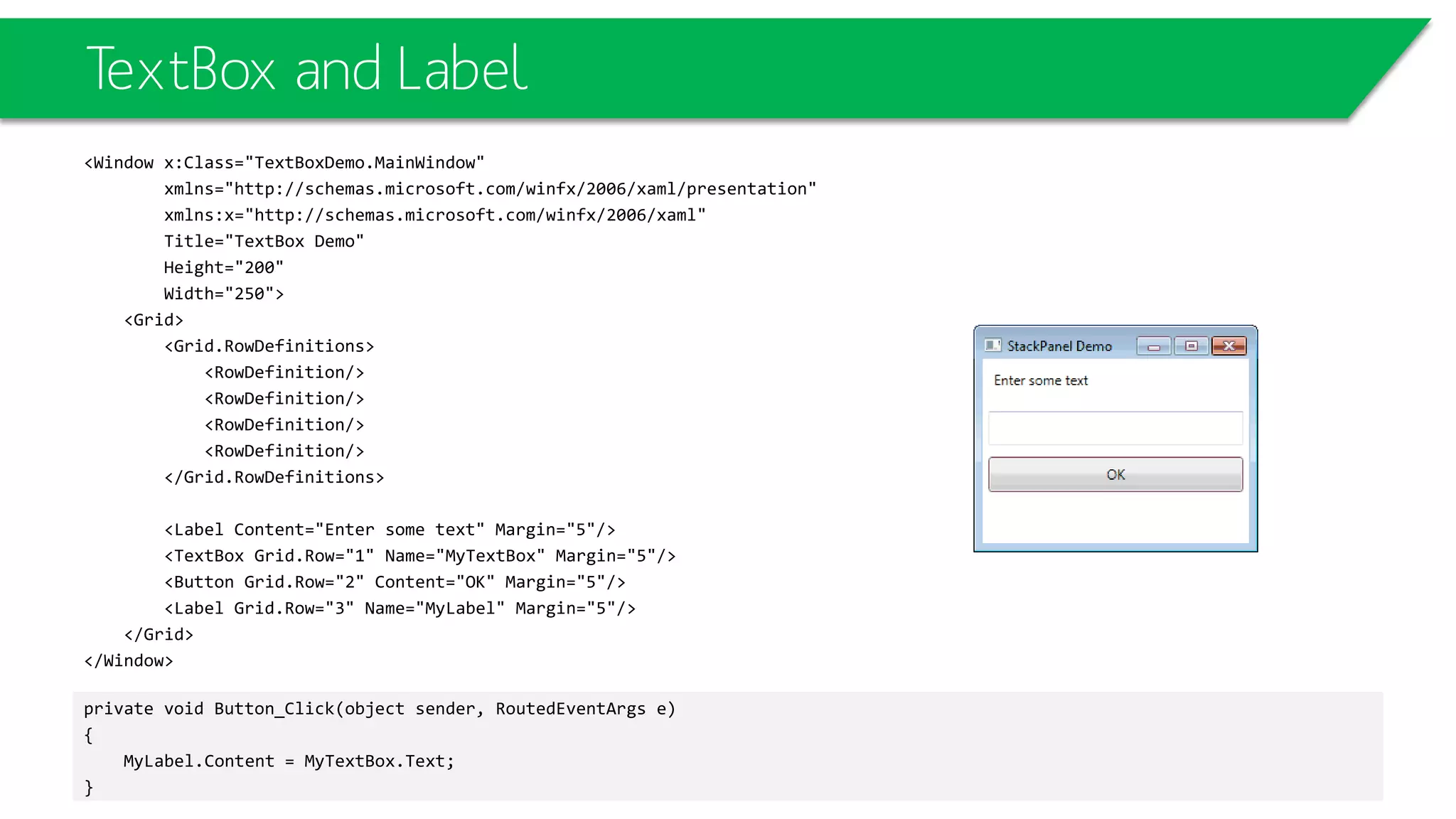TextBox and Label
<Window x:Class="TextBoxDemo.MainWindow"
xmlns="http://schemas.microsoft.com/winfx/2006/xaml/presentation"
xmlns:x="http://schemas.microsoft.com/winfx/2006/xaml"
Title="TextBox Demo"
Height="200"
Width="250">
<Grid>
<Grid.RowDefinitions>
<RowDefinition/>
<RowDefinition/>
<RowDefinition/>
<RowDefinition/>
</Grid.RowDefinitions>
<Label Content="Enter some text" Margin="5"/>
<TextBox Grid.Row="1" Name="MyTextBox" Margin="5"/>
<Button Grid.Row="2" Content="OK" Margin="5"/>
<Label Grid.Row="3" Name="MyLabel" Margin="5"/>
</Grid>
</Window>
private void Button_Click(object sender, RoutedEventArgs e)
{
MyLabel.Content = MyTextBox.Text;
}
 