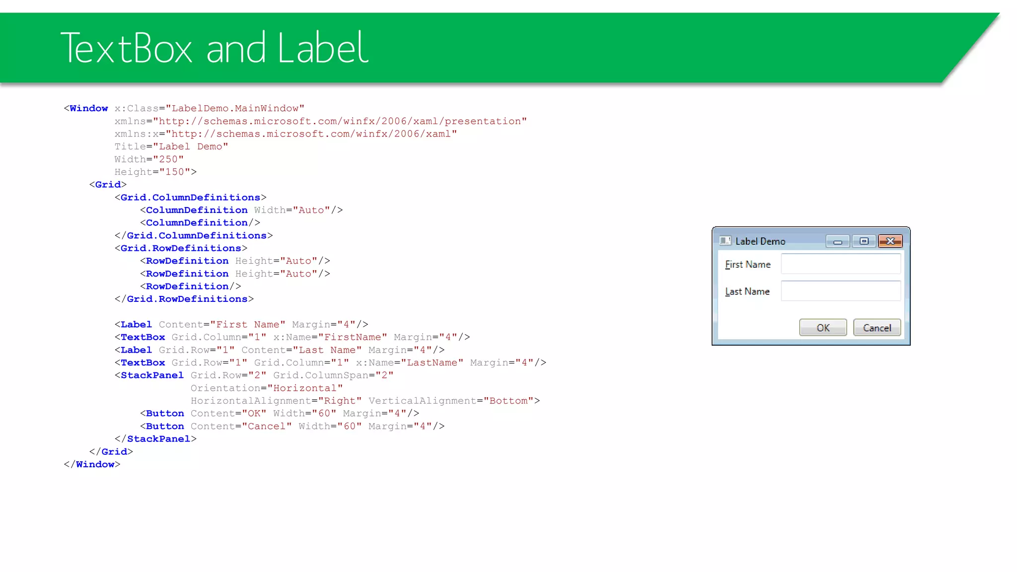 TextBox and Label
<Window x:Class="LabelDemo.MainWindow"
xmlns="http://schemas.microsoft.com/winfx/2006/xaml/presentation"
xmlns:x="http://schemas.microsoft.com/winfx/2006/xaml"
Title="Label Demo"
Width="250"
Height="150">
<Grid>
<Grid.ColumnDefinitions>
<ColumnDefinition Width="Auto"/>
<ColumnDefinition/>
</Grid.ColumnDefinitions>
<Grid.RowDefinitions>
<RowDefinition Height="Auto"/>
<RowDefinition Height="Auto"/>
<RowDefinition/>
</Grid.RowDefinitions>
<Label Content="First Name" Margin="4"/>
<TextBox Grid.Column="1" x:Name="FirstName" Margin="4"/>
<Label Grid.Row="1" Content="Last Name" Margin="4"/>
<TextBox Grid.Row="1" Grid.Column="1" x:Name="LastName" Margin="4"/>
<StackPanel Grid.Row="2" Grid.ColumnSpan="2"
Orientation="Horizontal"
HorizontalAlignment="Right" VerticalAlignment="Bottom">
<Button Content="OK" Width="60" Margin="4"/>
<Button Content="Cancel" Width="60" Margin="4"/>
</StackPanel>
</Grid>
</Window>
 