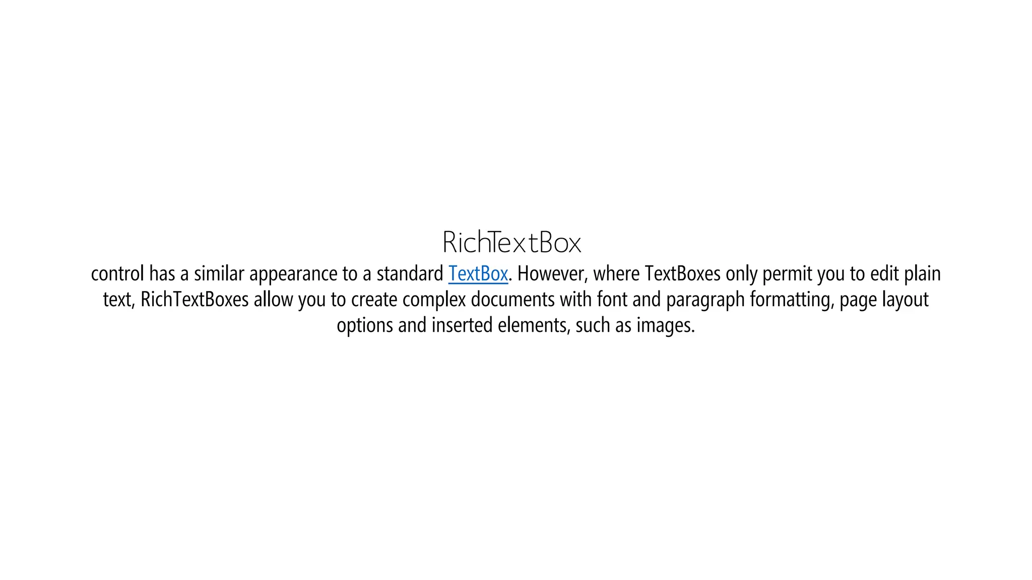 RichTextBox
control has a similar appearance to a standard TextBox. However, where TextBoxes only permit you to edit plain
text, RichTextBoxes allow you to create complex documents with font and paragraph formatting, page layout
options and inserted elements, such as images.
 