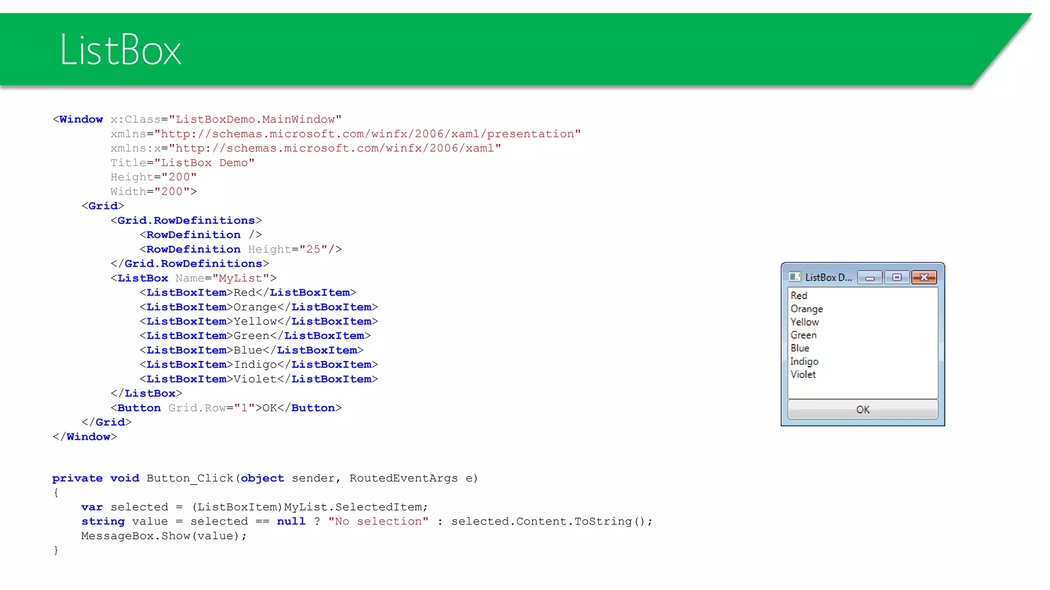 ListBox
<Window x:Class="ListBoxDemo.MainWindow"
xmlns="http://schemas.microsoft.com/winfx/2006/xaml/presentation"
xmlns:x="http://schemas.microsoft.com/winfx/2006/xaml"
Title="ListBox Demo"
Height="200"
Width="200">
<Grid>
<Grid.RowDefinitions>
<RowDefinition />
<RowDefinition Height="25"/>
</Grid.RowDefinitions>
<ListBox Name="MyList">
<ListBoxItem>Red</ListBoxItem>
<ListBoxItem>Orange</ListBoxItem>
<ListBoxItem>Yellow</ListBoxItem>
<ListBoxItem>Green</ListBoxItem>
<ListBoxItem>Blue</ListBoxItem>
<ListBoxItem>Indigo</ListBoxItem>
<ListBoxItem>Violet</ListBoxItem>
</ListBox>
<Button Grid.Row="1">OK</Button>
</Grid>
</Window>
private void Button_Click(object sender, RoutedEventArgs e)
{
var selected = (ListBoxItem)MyList.SelectedItem;
string value = selected == null ? "No selection" : selected.Content.ToString();
MessageBox.Show(value);
}
 