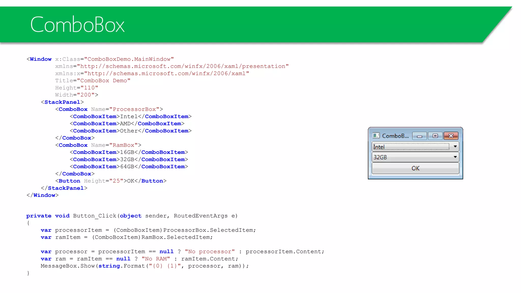 ComboBox
<Window x:Class="ComboBoxDemo.MainWindow"
xmlns="http://schemas.microsoft.com/winfx/2006/xaml/presentation"
xmlns:x="http://schemas.microsoft.com/winfx/2006/xaml"
Title="ComboBox Demo"
Height="110"
Width="200">
<StackPanel>
<ComboBox Name="ProcessorBox">
<ComboBoxItem>Intel</ComboBoxItem>
<ComboBoxItem>AMD</ComboBoxItem>
<ComboBoxItem>Other</ComboBoxItem>
</ComboBox>
<ComboBox Name="RamBox">
<ComboBoxItem>16GB</ComboBoxItem>
<ComboBoxItem>32GB</ComboBoxItem>
<ComboBoxItem>64GB</ComboBoxItem>
</ComboBox>
<Button Height="25">OK</Button>
</StackPanel>
</Window>
private void Button_Click(object sender, RoutedEventArgs e)
{
var processorItem = (ComboBoxItem)ProcessorBox.SelectedItem;
var ramItem = (ComboBoxItem)RamBox.SelectedItem;
var processor = processorItem == null ? "No processor" : processorItem.Content;
var ram = ramItem == null ? "No RAM" : ramItem.Content;
MessageBox.Show(string.Format("{0} {1}", processor, ram));
}
 