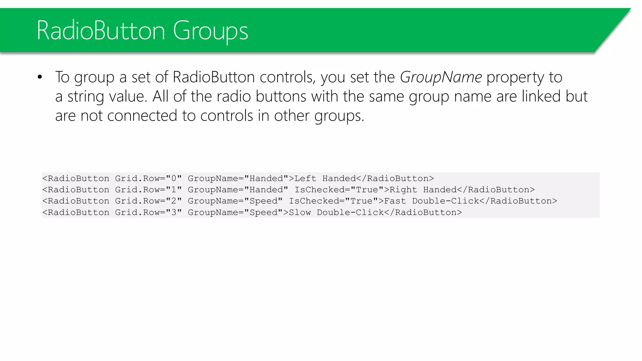RadioButton Groups
• To group a set of RadioButton controls, you set the GroupName property to
a string value. All of the radio buttons with the same group name are linked but
are not connected to controls in other groups.
<RadioButton Grid.Row="0" GroupName="Handed">Left Handed</RadioButton>
<RadioButton Grid.Row="1" GroupName="Handed" IsChecked="True">Right Handed</RadioButton>
<RadioButton Grid.Row="2" GroupName="Speed" IsChecked="True">Fast Double-Click</RadioButton>
<RadioButton Grid.Row="3" GroupName="Speed">Slow Double-Click</RadioButton>
 