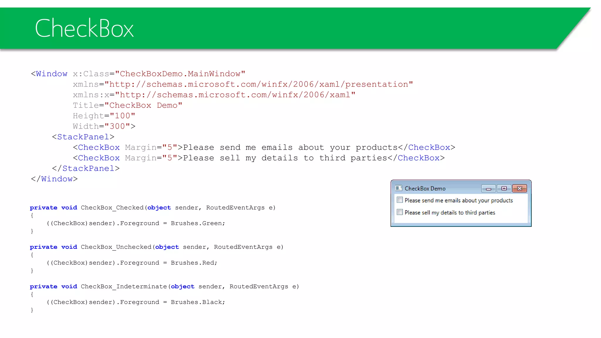 CheckBox
<Window x:Class="CheckBoxDemo.MainWindow"
xmlns="http://schemas.microsoft.com/winfx/2006/xaml/presentation"
xmlns:x="http://schemas.microsoft.com/winfx/2006/xaml"
Title="CheckBox Demo"
Height="100"
Width="300">
<StackPanel>
<CheckBox Margin="5">Please send me emails about your products</CheckBox>
<CheckBox Margin="5">Please sell my details to third parties</CheckBox>
</StackPanel>
</Window>
private void CheckBox_Checked(object sender, RoutedEventArgs e)
{
((CheckBox)sender).Foreground = Brushes.Green;
}
private void CheckBox_Unchecked(object sender, RoutedEventArgs e)
{
((CheckBox)sender).Foreground = Brushes.Red;
}
private void CheckBox_Indeterminate(object sender, RoutedEventArgs e)
{
((CheckBox)sender).Foreground = Brushes.Black;
}
 