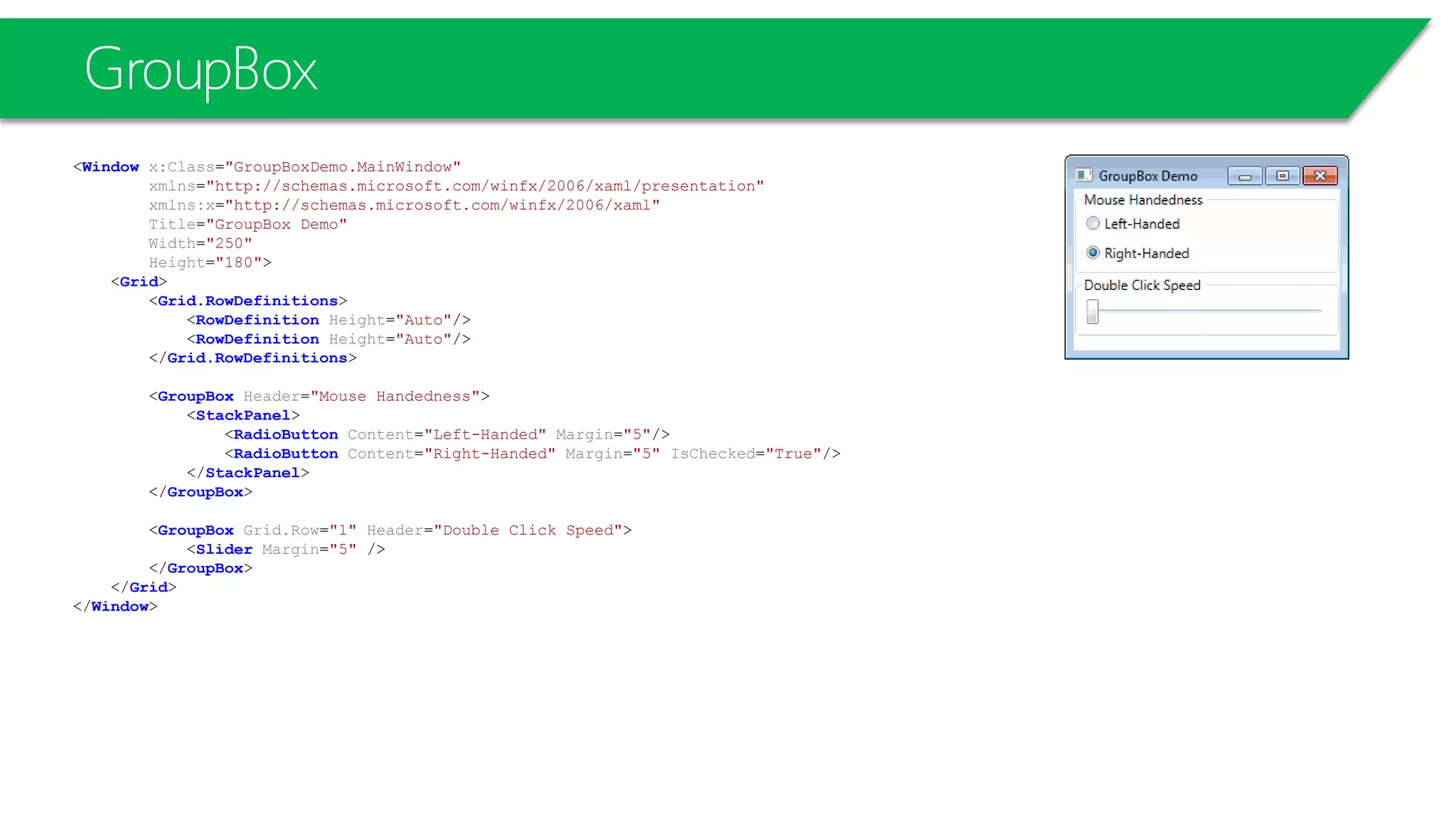 GroupBox
<Window x:Class="GroupBoxDemo.MainWindow"
xmlns="http://schemas.microsoft.com/winfx/2006/xaml/presentation"
xmlns:x="http://schemas.microsoft.com/winfx/2006/xaml"
Title="GroupBox Demo"
Width="250"
Height="180">
<Grid>
<Grid.RowDefinitions>
<RowDefinition Height="Auto"/>
<RowDefinition Height="Auto"/>
</Grid.RowDefinitions>
<GroupBox Header="Mouse Handedness">
<StackPanel>
<RadioButton Content="Left-Handed" Margin="5"/>
<RadioButton Content="Right-Handed" Margin="5" IsChecked="True"/>
</StackPanel>
</GroupBox>
<GroupBox Grid.Row="1" Header="Double Click Speed">
<Slider Margin="5" />
</GroupBox>
</Grid>
</Window>
 