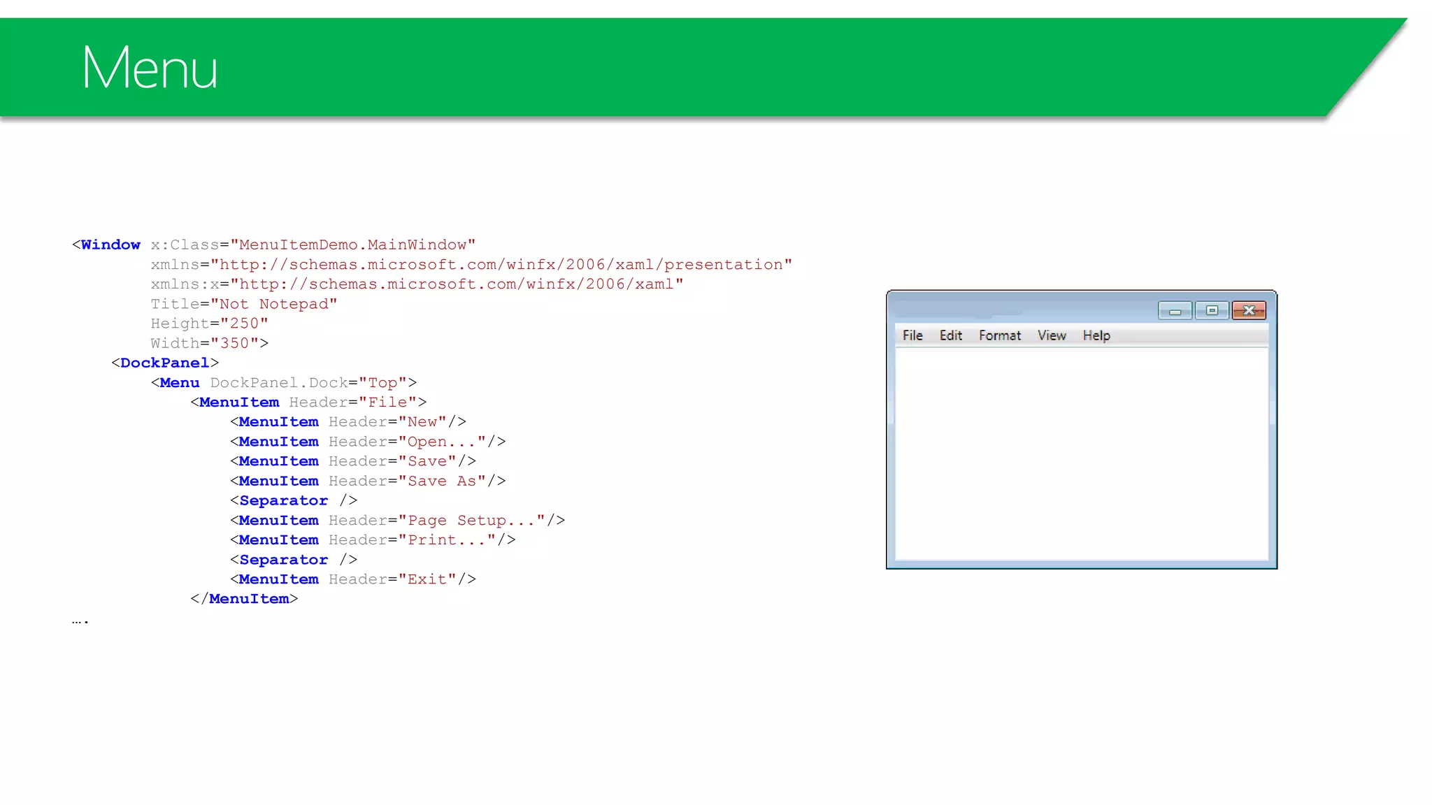 Menu
<Window x:Class="MenuItemDemo.MainWindow"
xmlns="http://schemas.microsoft.com/winfx/2006/xaml/presentation"
xmlns:x="http://schemas.microsoft.com/winfx/2006/xaml"
Title="Not Notepad"
Height="250"
Width="350">
<DockPanel>
<Menu DockPanel.Dock="Top">
<MenuItem Header="File">
<MenuItem Header="New"/>
<MenuItem Header="Open..."/>
<MenuItem Header="Save"/>
<MenuItem Header="Save As"/>
<Separator />
<MenuItem Header="Page Setup..."/>
<MenuItem Header="Print..."/>
<Separator />
<MenuItem Header="Exit"/>
</MenuItem>
….
 