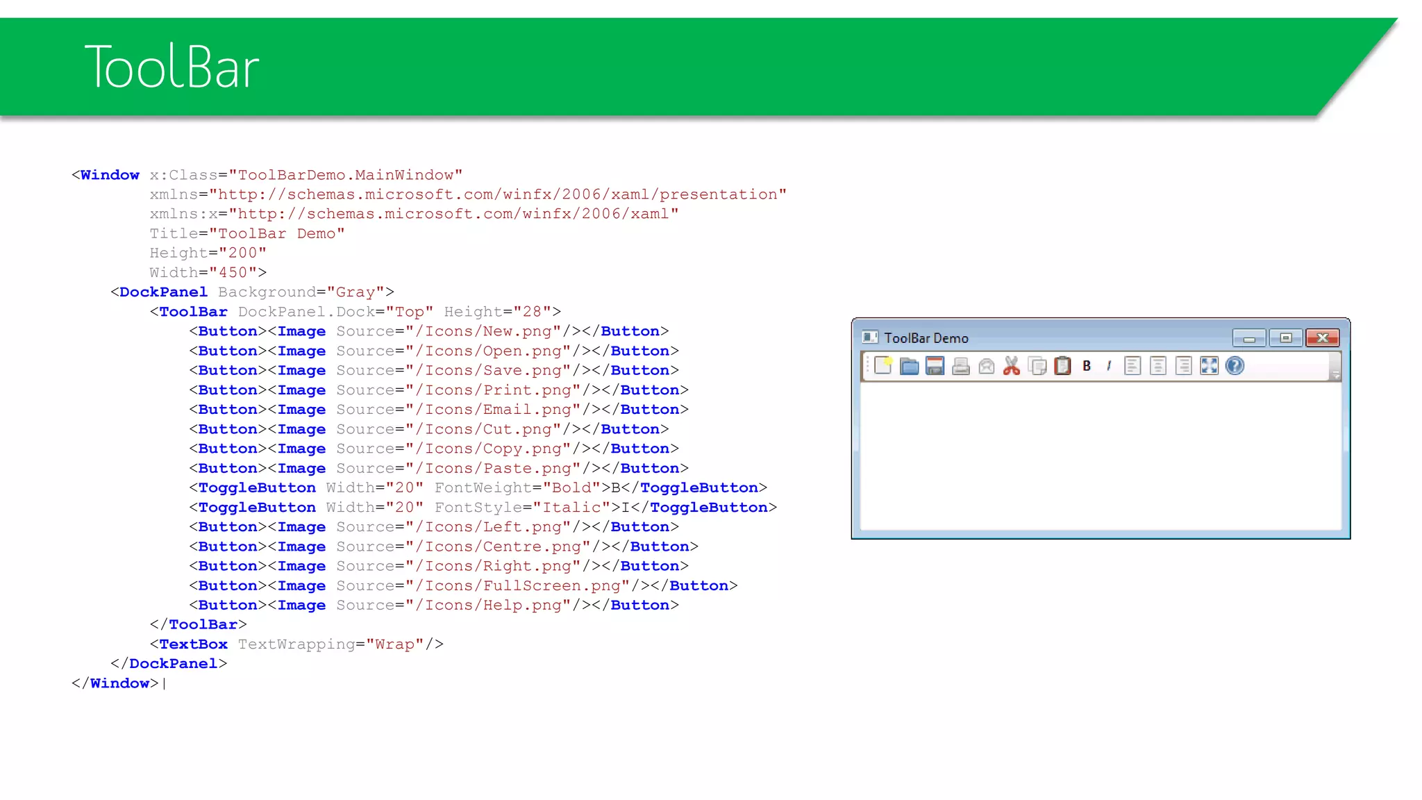 ToolBar
<Window x:Class="ToolBarDemo.MainWindow"
xmlns="http://schemas.microsoft.com/winfx/2006/xaml/presentation"
xmlns:x="http://schemas.microsoft.com/winfx/2006/xaml"
Title="ToolBar Demo"
Height="200"
Width="450">
<DockPanel Background="Gray">
<ToolBar DockPanel.Dock="Top" Height="28">
<Button><Image Source="/Icons/New.png"/></Button>
<Button><Image Source="/Icons/Open.png"/></Button>
<Button><Image Source="/Icons/Save.png"/></Button>
<Button><Image Source="/Icons/Print.png"/></Button>
<Button><Image Source="/Icons/Email.png"/></Button>
<Button><Image Source="/Icons/Cut.png"/></Button>
<Button><Image Source="/Icons/Copy.png"/></Button>
<Button><Image Source="/Icons/Paste.png"/></Button>
<ToggleButton Width="20" FontWeight="Bold">B</ToggleButton>
<ToggleButton Width="20" FontStyle="Italic">I</ToggleButton>
<Button><Image Source="/Icons/Left.png"/></Button>
<Button><Image Source="/Icons/Centre.png"/></Button>
<Button><Image Source="/Icons/Right.png"/></Button>
<Button><Image Source="/Icons/FullScreen.png"/></Button>
<Button><Image Source="/Icons/Help.png"/></Button>
</ToolBar>
<TextBox TextWrapping="Wrap"/>
</DockPanel>
</Window>|
 