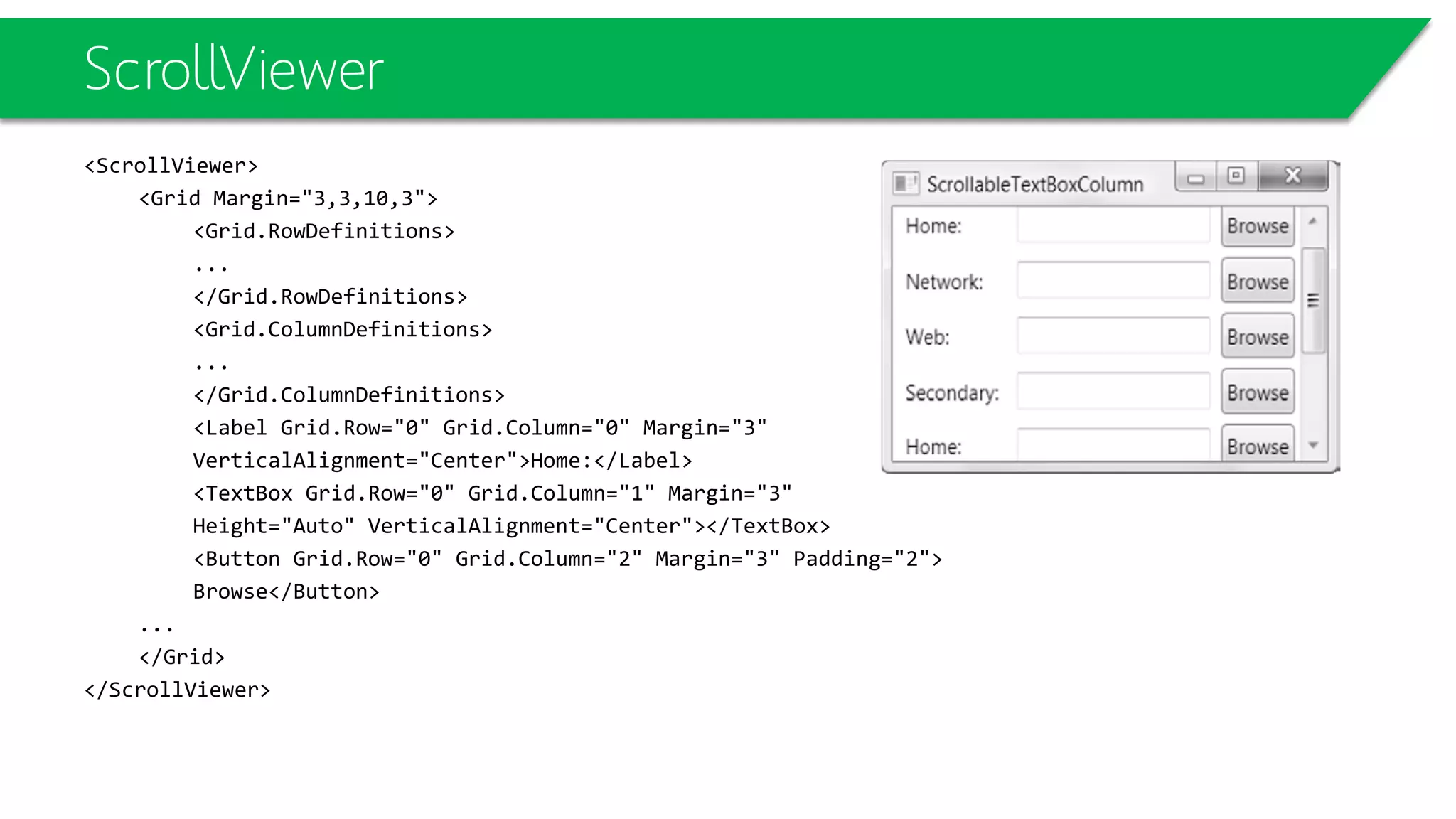 ScrollViewer
<ScrollViewer>
<Grid Margin="3,3,10,3">
<Grid.RowDefinitions>
...
</Grid.RowDefinitions>
<Grid.ColumnDefinitions>
...
</Grid.ColumnDefinitions>
<Label Grid.Row="0" Grid.Column="0" Margin="3"
VerticalAlignment="Center">Home:</Label>
<TextBox Grid.Row="0" Grid.Column="1" Margin="3"
Height="Auto" VerticalAlignment="Center"></TextBox>
<Button Grid.Row="0" Grid.Column="2" Margin="3" Padding="2">
Browse</Button>
...
</Grid>
</ScrollViewer>
 