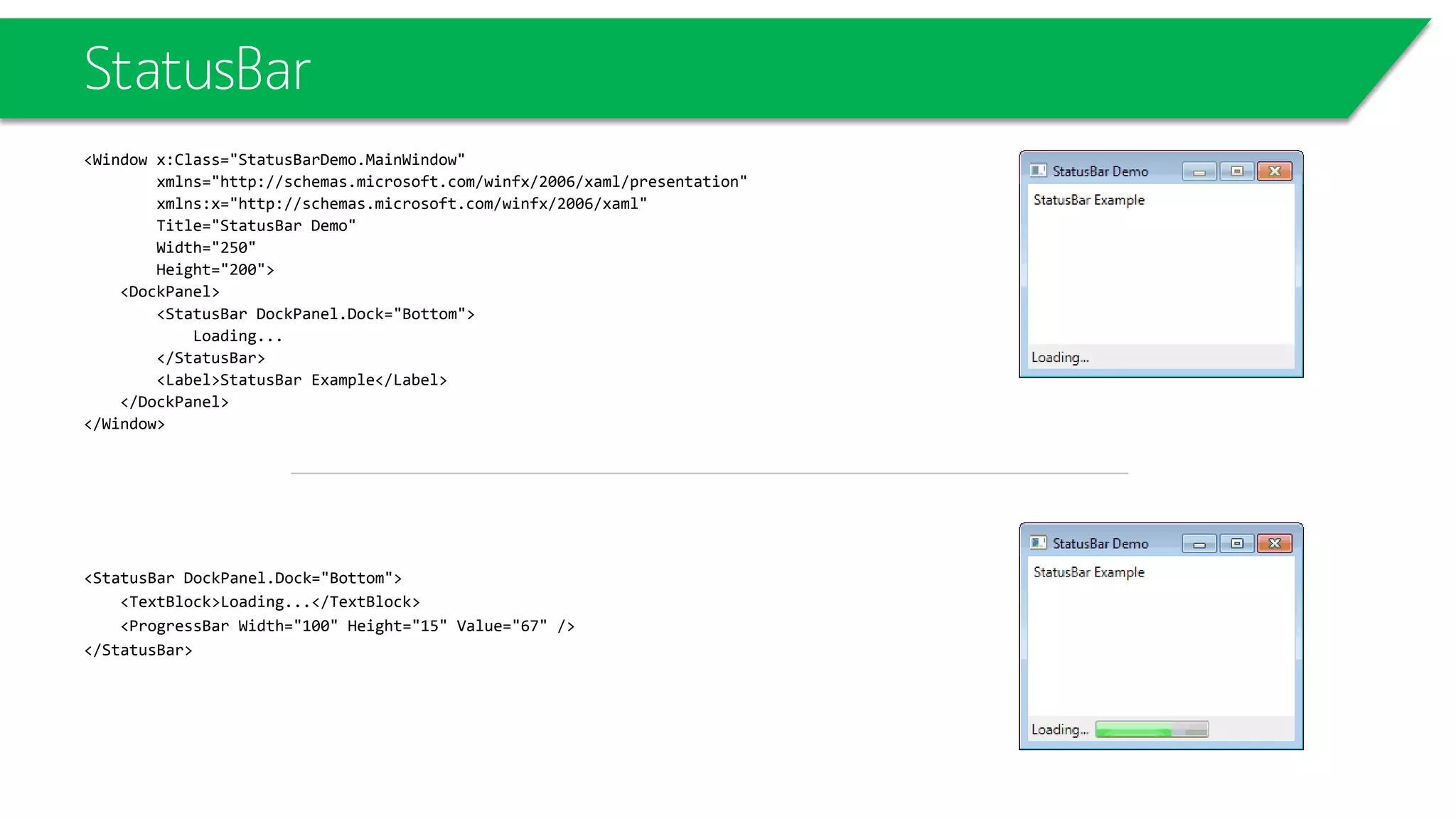 StatusBar
<Window x:Class="StatusBarDemo.MainWindow"
xmlns="http://schemas.microsoft.com/winfx/2006/xaml/presentation"
xmlns:x="http://schemas.microsoft.com/winfx/2006/xaml"
Title="StatusBar Demo"
Width="250"
Height="200">
<DockPanel>
<StatusBar DockPanel.Dock="Bottom">
Loading...
</StatusBar>
<Label>StatusBar Example</Label>
</DockPanel>
</Window>
<StatusBar DockPanel.Dock="Bottom">
<TextBlock>Loading...</TextBlock>
<ProgressBar Width="100" Height="15" Value="67" />
</StatusBar>
 