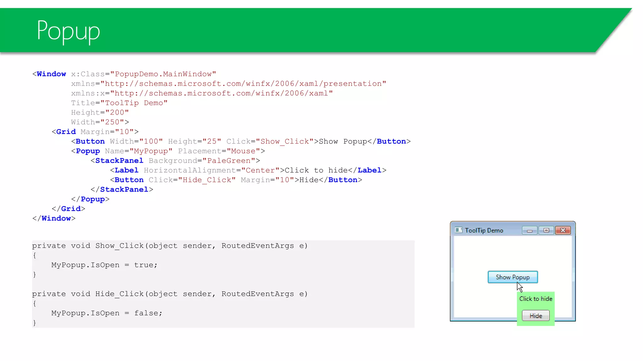 Popup
<Window x:Class="PopupDemo.MainWindow"
xmlns="http://schemas.microsoft.com/winfx/2006/xaml/presentation"
xmlns:x="http://schemas.microsoft.com/winfx/2006/xaml"
Title="ToolTip Demo"
Height="200"
Width="250">
<Grid Margin="10">
<Button Width="100" Height="25" Click="Show_Click">Show Popup</Button>
<Popup Name="MyPopup" Placement="Mouse">
<StackPanel Background="PaleGreen">
<Label HorizontalAlignment="Center">Click to hide</Label>
<Button Click="Hide_Click" Margin="10">Hide</Button>
</StackPanel>
</Popup>
</Grid>
</Window>
private void Show_Click(object sender, RoutedEventArgs e)
{
MyPopup.IsOpen = true;
}
private void Hide_Click(object sender, RoutedEventArgs e)
{
MyPopup.IsOpen = false;
}
 