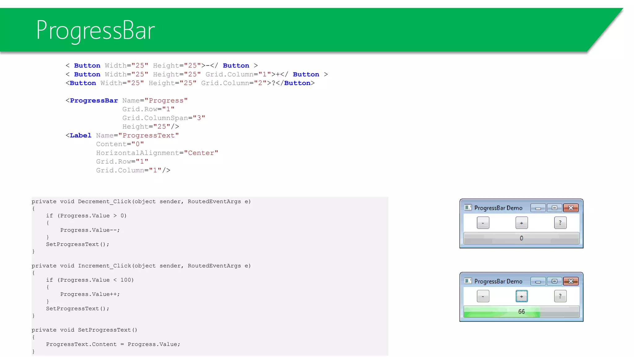ProgressBar
< Button Width="25" Height="25">-</ Button >
< Button Width="25" Height="25" Grid.Column="1">+</ Button >
<Button Width="25" Height="25" Grid.Column="2">?</Button>
<ProgressBar Name="Progress"
Grid.Row="1"
Grid.ColumnSpan="3"
Height="25"/>
<Label Name="ProgressText"
Content="0"
HorizontalAlignment="Center"
Grid.Row="1"
Grid.Column="1"/>
private void Decrement_Click(object sender, RoutedEventArgs e)
{
if (Progress.Value > 0)
{
Progress.Value--;
}
SetProgressText();
}
private void Increment_Click(object sender, RoutedEventArgs e)
{
if (Progress.Value < 100)
{
Progress.Value++;
}
SetProgressText();
}
private void SetProgressText()
{
ProgressText.Content = Progress.Value;
}
 