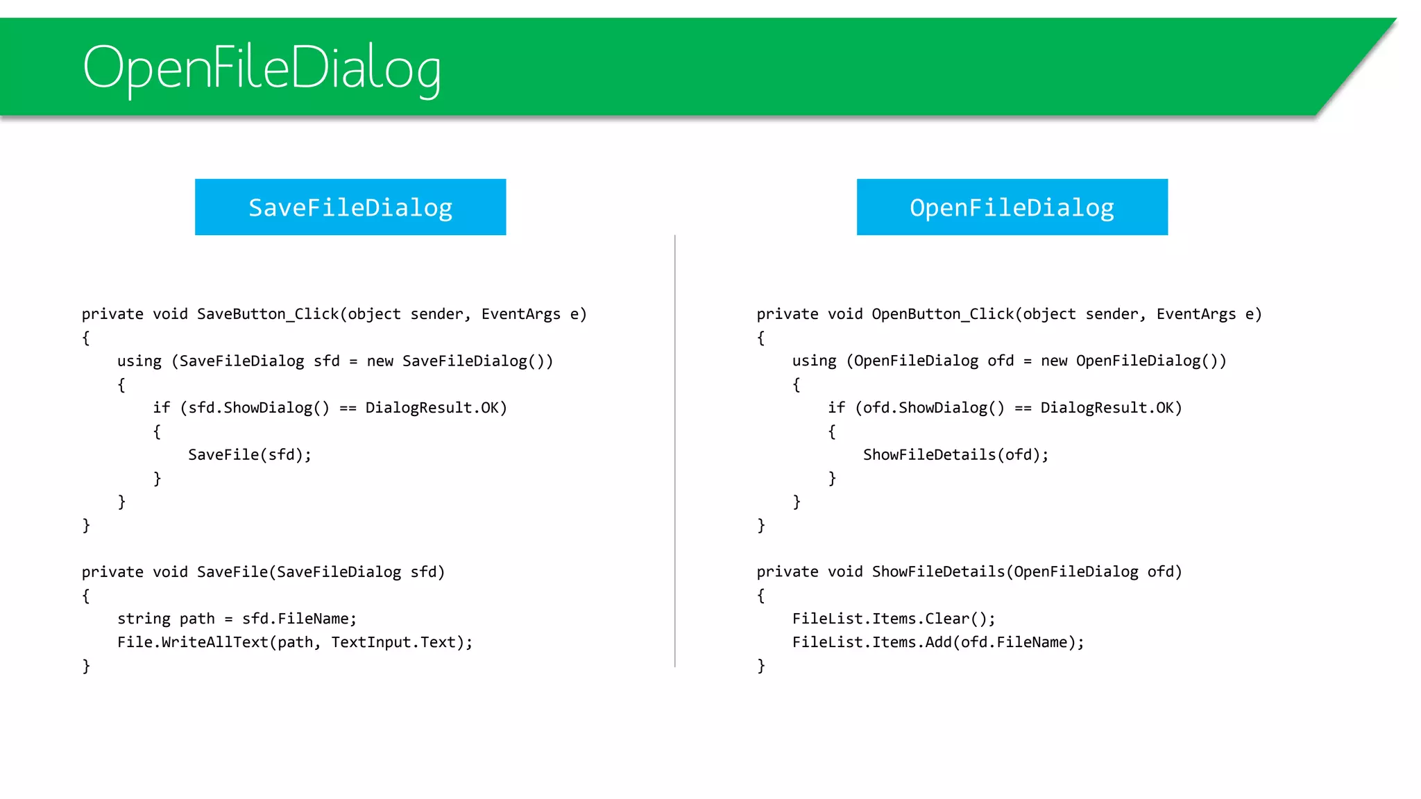 OpenFileDialog
private void OpenButton_Click(object sender, EventArgs e)
{
using (OpenFileDialog ofd = new OpenFileDialog())
{
if (ofd.ShowDialog() == DialogResult.OK)
{
ShowFileDetails(ofd);
}
}
}
private void ShowFileDetails(OpenFileDialog ofd)
{
FileList.Items.Clear();
FileList.Items.Add(ofd.FileName);
}
private void SaveButton_Click(object sender, EventArgs e)
{
using (SaveFileDialog sfd = new SaveFileDialog())
{
if (sfd.ShowDialog() == DialogResult.OK)
{
SaveFile(sfd);
}
}
}
private void SaveFile(SaveFileDialog sfd)
{
string path = sfd.FileName;
File.WriteAllText(path, TextInput.Text);
}
SaveFileDialog OpenFileDialog
 