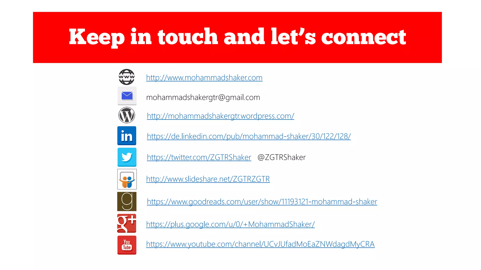 http://www.mohammadshaker.com
mohammadshakergtr@gmail.com
https://twitter.com/ZGTRShaker @ZGTRShaker
https://de.linkedin.com/pub/mohammad-shaker/30/122/128/
http://www.slideshare.net/ZGTRZGTR
https://www.goodreads.com/user/show/11193121-mohammad-shaker
https://plus.google.com/u/0/+MohammadShaker/
https://www.youtube.com/channel/UCvJUfadMoEaZNWdagdMyCRA
http://mohammadshakergtr.wordpress.com/
 