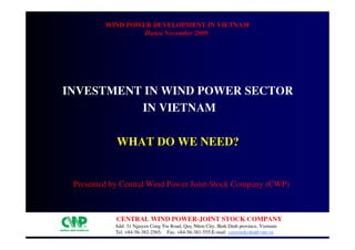 wind power development in Vietnam
                  Hanoi November 2009




Investment in Wind power sector
          in Vietnam

            What do we need?


 Presented by Central Wind Power Joint-Stock Company (CWP)



            central WIND POWER-JOINT STOCK COMPANY
           Add: 31 Nguyen Cong Tru Road, Quy Nhon City, Binh Dinh province, Vietnam
           Tel. +84-56-382-2565; Fax. +84-56-381-555;E-mail: cenwindcohn@vnn.vn
 