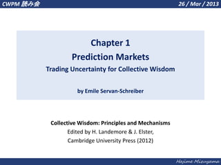 Hajime Mizuyama
Chapter 1
Prediction Markets
Trading Uncertainty for Collective Wisdom
by Emile Servan-Schreiber
CWPM 読み会 26 / Mar / 2013
Collective Wisdom: Principles and Mechanisms
Edited by H. Landemore & J. Elster,
Cambridge University Press (2012)
 
