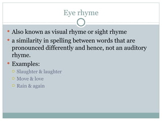 Eye rhyme Also known as visual rhyme or sight rhyme a similarity in spelling between words that are pronounced differently and hence, not an auditory rhyme. Examples: Slaughter & laughter Move & love Rain & again 
